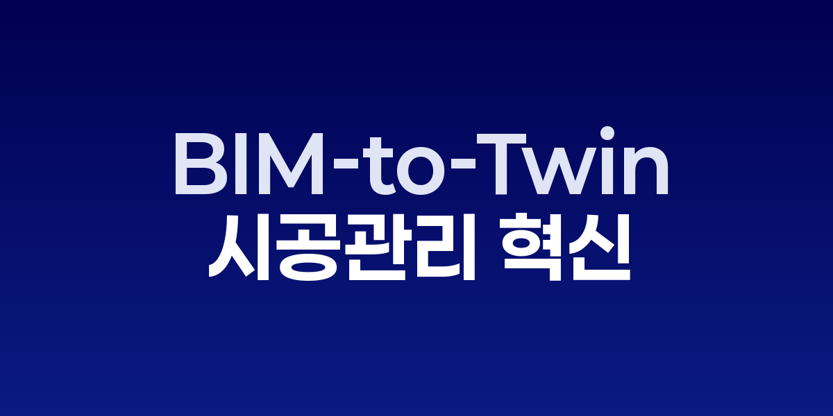 도면이 숨 쉬는 현장: BIM-to-Twin 시공관리 혁신